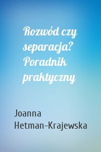 Rozwód czy separacja? Poradnik praktyczny