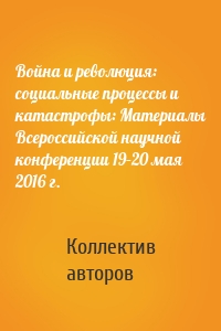 Война и революция: социальные процессы и катастрофы: Материалы Всероссийской научной конференции 19–20 мая 2016 г.