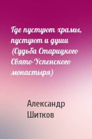 Обложка книги «Где пустуют храмы, пустуют и души (Судьба Старицкого Свято-Успенского монастыря)» — Александр Шитков