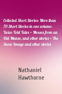 Collected Short Stories: More than 70 Short Stories in one volume: Twice-Told Tales + Mosses from an Old Manse, and other stories + The Snow Image and other stories