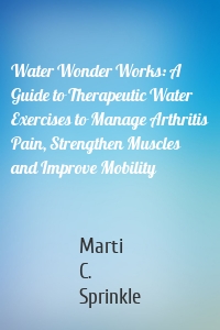 Water Wonder Works: A Guide to Therapeutic Water Exercises to Manage Arthritis Pain, Strengthen Muscles and Improve Mobility