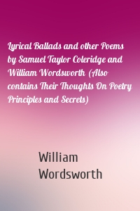 Lyrical Ballads and other Poems by Samuel Taylor Coleridge and William Wordsworth (Also contains Their Thoughts On Poetry Principles and Secrets)