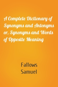 A Complete Dictionary of Synonyms and Antonyms or, Synonyms and Words of Opposite Meaning