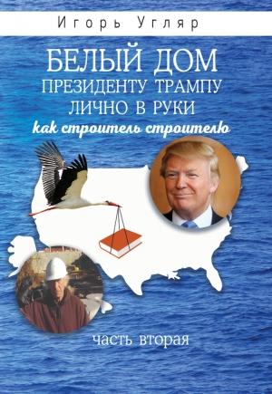 Обложка книги «Белый дом. Президенту Трампу лично в руки. Как строитель строителю. ЧАСТЬ ВТОРАЯ» — Игорь Угляр