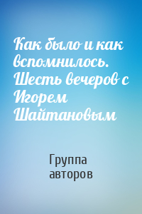 Как было и как вспомнилось. Шесть вечеров с Игорем Шайтановым