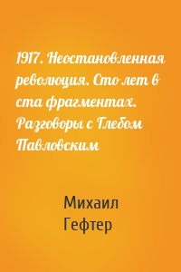 1917. Неостановленная революция. Сто лет в ста фрагментах. Разговоры с Глебом Павловским