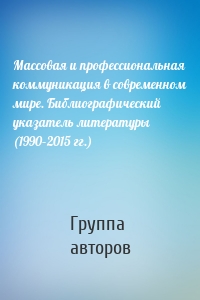 Массовая и профессиональная коммуникация в современном мире. Библиографический указатель литературы (1990–2015 гг.)