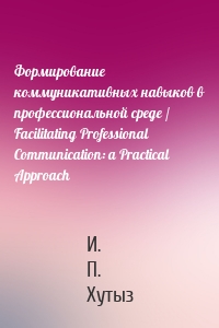 Формирование коммуникативных навыков в профессиональной среде / Facilitating Professional Communication: a Practical Approach