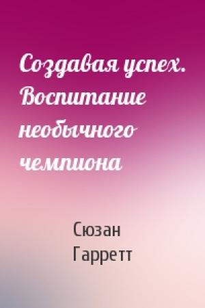 Обложка книги «Создавая успех. Воспитание необычного чемпиона» — Сюзан Гарретт