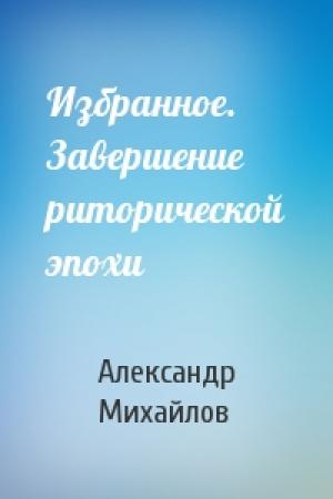 Обложка книги «Избранное. Завершение риторической эпохи» — Александр Михайлов