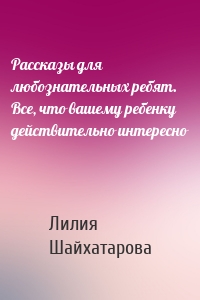 Рассказы для любознательных ребят. Все, что вашему ребенку действительно интересно