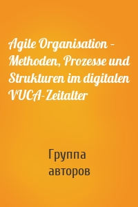 Agile Organisation – Methoden, Prozesse und Strukturen im digitalen VUCA-Zeitalter