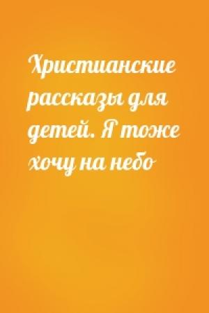Обложка книги «Христианские рассказы для детей. Я тоже хочу на небо»