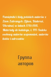 Pamiętniki i listy polskich autorów z Ziem Zabranych (Litwa, Białoruś, Ukraina) w latach 1795-1918. Materiały do katalogu, t. III: Indeks osobowy autorów wspomnień, autorów listów i adresatów