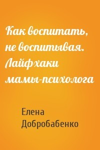 Как воспитать, не воспитывая. Лайфхаки мамы-психолога