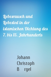 Liebesrausch und Liebestod in der islamischen Dichtung des 7. bis 15. Jahrhunderts
