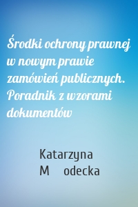 Środki ochrony prawnej w nowym prawie zamówień publicznych. Poradnik z wzorami dokumentów