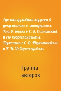 Русская духовная музыка в документах и материалах. Том 6. Книга 1: С. В. Смоленский и его корреспонденты. Переписка с С. Д. Шереметевым и К. П. Победоносцевым