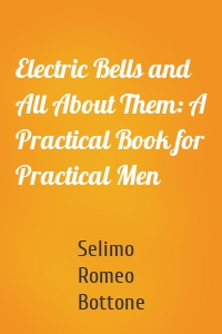Electric Bells and All About Them: A Practical Book for Practical Men