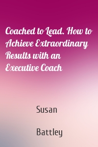 Coached to Lead. How to Achieve Extraordinary Results with an Executive Coach