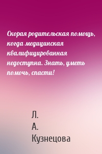 Скорая родительская помощь, когда медицинская квалифицированная недоступна. Знать, уметь помочь, спасти!