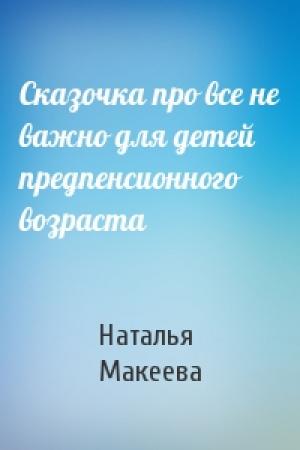 Обложка книги «Сказочка про все не важно для детей предпенсионного возраста» — Наталья Макеева