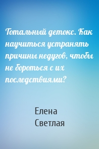 Тотальный детокс. Как научиться устранять причины недугов, чтобы не бороться с их последствиями?