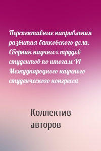 Перспективные направления развития банковского дела. Сборник научных трудов студентов по итогам VI Международного научного студенческого конгресса