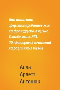 Как написать аргументированное эссе на французском языке. Готовимся к ЕГЭ. 30 примерных сочинений на различные темы