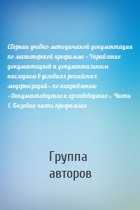 Сборник учебно-методической документации по магистерской программе «Управление документацией и документальным наследием в условиях российских модернизаций» по направлению «Документоведение и архивоведение». Часть I. Базовая часть программы