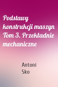 Podstawy konstrukcji maszyn Tom 3. Przekładnie mechaniczne