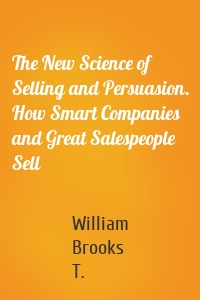 The New Science of Selling and Persuasion. How Smart Companies and Great Salespeople Sell