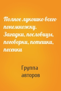 Полное лукошко всего понемножку. Загадки, пословицы, поговорки, потешки, песенки