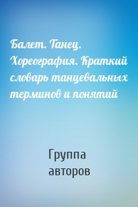 Балет. Танец. Хореография. Краткий словарь танцевальных терминов и понятий