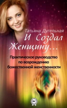 Обложка книги «И создал Женщину… Практическое руководство по возрождению божественной женственности» — Татьяна Дугельная
