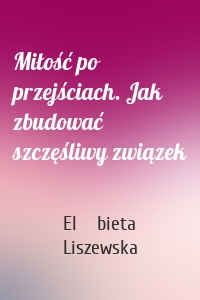 Miłość po przejściach. Jak zbudować szczęśliwy związek