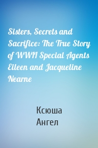 Sisters, Secrets and Sacrifice: The True Story of WWII Special Agents Eileen and Jacqueline Nearne