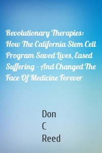 Revolutionary Therapies: How The California Stem Cell Program Saved Lives, Eased Suffering - And Changed The Face Of Medicine Forever