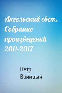 Ангельский свет. Собрание произведений 2011-2017