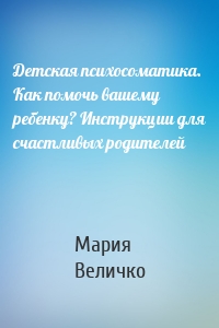 Детская психосоматика. Как помочь вашему ребенку? Инструкции для счастливых родителей