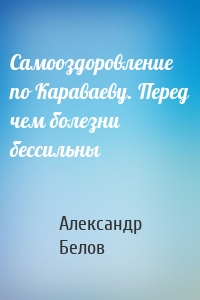 Самооздоровление по Караваеву. Перед чем болезни бессильны