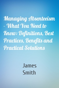 Managing Absenteeism - What You Need to Know: Definitions, Best Practices, Benefits and Practical Solutions