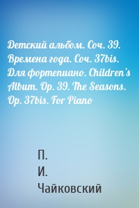 Детский альбом. Соч. 39. Времена года. Соч. 37bis. Для фортепиано. Children’s Album. Op. 39. The Seasons. Op. 37bis. For Piano