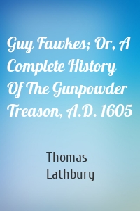 Guy Fawkes; Or, A Complete History Of The Gunpowder Treason, A.D. 1605