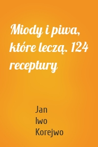 Miody i piwa, które leczą. 124 receptury