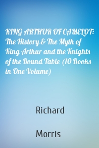 KING ARTHUR OF CAMELOT: The History & The Myth of King Arthur and the Knights of the Round Table (10 Books in One Volume)