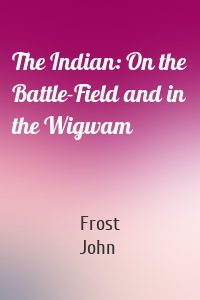 The Indian: On the Battle-Field and in the Wigwam