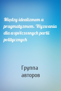 Między idealizmem a pragmatyzmem. Wyzwania dla współczesnych partii politycznych