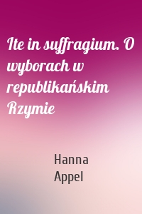 Ite in suffragium. O wyborach w republikańskim Rzymie