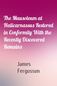The Mausoleum at Halicarnassus Restored in Conformity With the Recently Discovered Remains